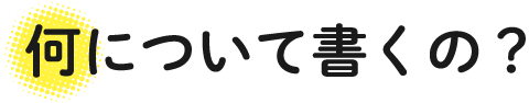 何について書くの?