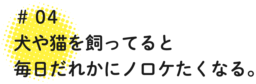 04 犬や猫を飼ってると毎日だれかにノロケたくなる。