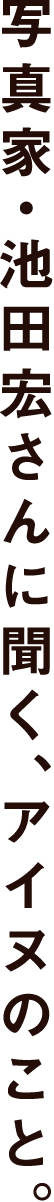 写真家・池田宏さんに聞く、アイヌのこと。