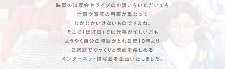 映画の試写会やライブのお誘いをいただいても 仕事や家庭の用事が重なって なかなかいけないものですよね。 そこで「ほぼ日」では仕事が忙しい方も ようやく自分の時間がとれる夜10時より ご家庭でゆっくりと映画を楽しめる インターネット試写会を企画いたしました。