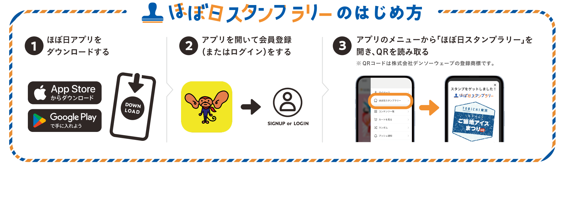 ほぼ日スタンプラリーのはじめかた（１）「ほぼ日アプリ」をダウンロード。（２）アプリを開いて会員登録（またはログイン）をする。（３）アプリのメニューから「ほぼ日スタンプラリー」を開き、会場のQRコードを読み取る。※QRコードは株式会社デンソーウェーブの登録商標です。