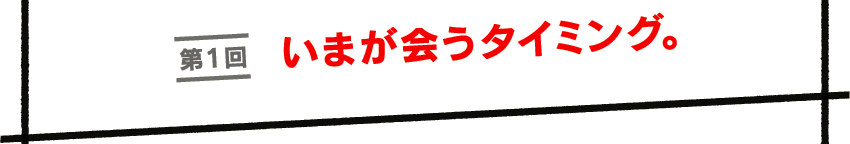 第１回　いまが会うタイミング。