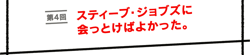第４回　スティーブ・ジョブズに会っとけばよかった。