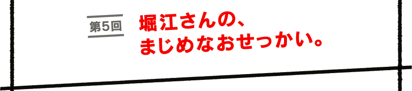 第５回　堀江さんの、まじめなおせっかい。