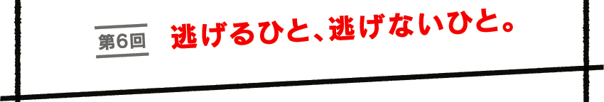 第６回　逃げるひと、逃げないひと。