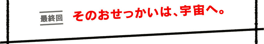 最終回　そのおせっかいは、宇宙へ。