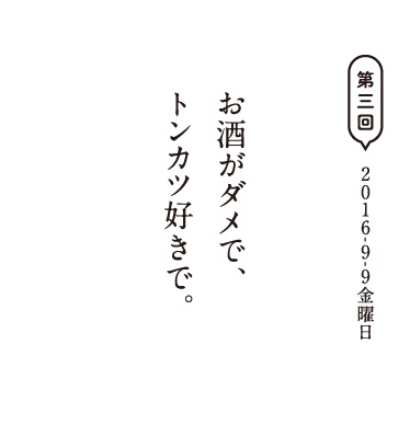 第三回　2016-9-9金曜日 お酒がダメで、トンカツ好きで。