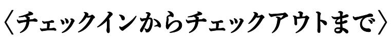 〈チェックインからチェックアウトまで〉