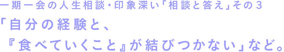 一期一会の人生相談・印象深い「相談と答え」その３　「自分の経験と、『食べていくこと』が結びつかない」など。
