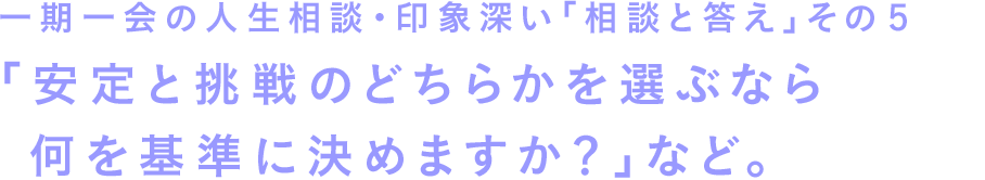 一期一会の人生相談・印象深い「相談と答え」その５　「安定と挑戦のどちらかを選ぶなら何を基準に決めますか？」など。
