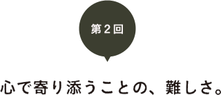 第２回　心で寄り添うことの、難しさ。