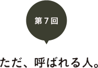 第７回　ただ、呼ばれる人。