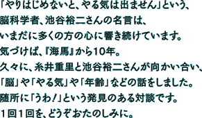 「やりはじめないと、やる気は出ません」という、 脳科学者、池谷裕二さんの名言は、 いまだに多くの方の心に響き続けています。 気づけば、『海馬』から10年。 久々に、糸井重里と池谷裕二さんが向かい合い、 「脳」や「やる気」や「年齢」などの話をしました。 随所に「うわ！」という発見のある対談です。 １回１回を、どうぞおたのしみに。