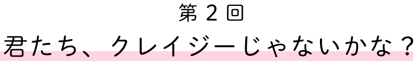 第２回
君たち、クレイジーじゃないかな？