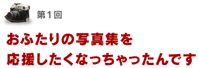 第１回 おふたりの写真集を 応援したくなっちゃったんです