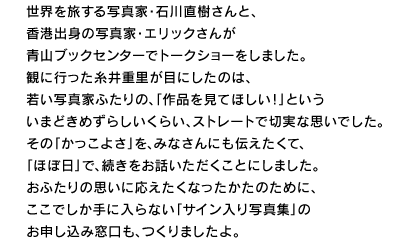 世界を旅する写真家・石川直樹さんと、 香港出身の写真家・エリックさんが 青山ブックセンターでトークショーをしました。 観に行った糸井重里が目にしたのは、 若い写真家ふたりの、「作品を見てほしい！」という いまどきめずらしいくらい、ストレートで切実な思いでした。 その「かっこよさ」を、みなさんにも伝えたくて、 「ほぼ日」で、続きをお話いただくことにしました。 おふたりの思いに応えたくなったかたのために、 ここでしか手に入らない「サイン入り写真集」の お申し込み窓口も、つくりましたよ。