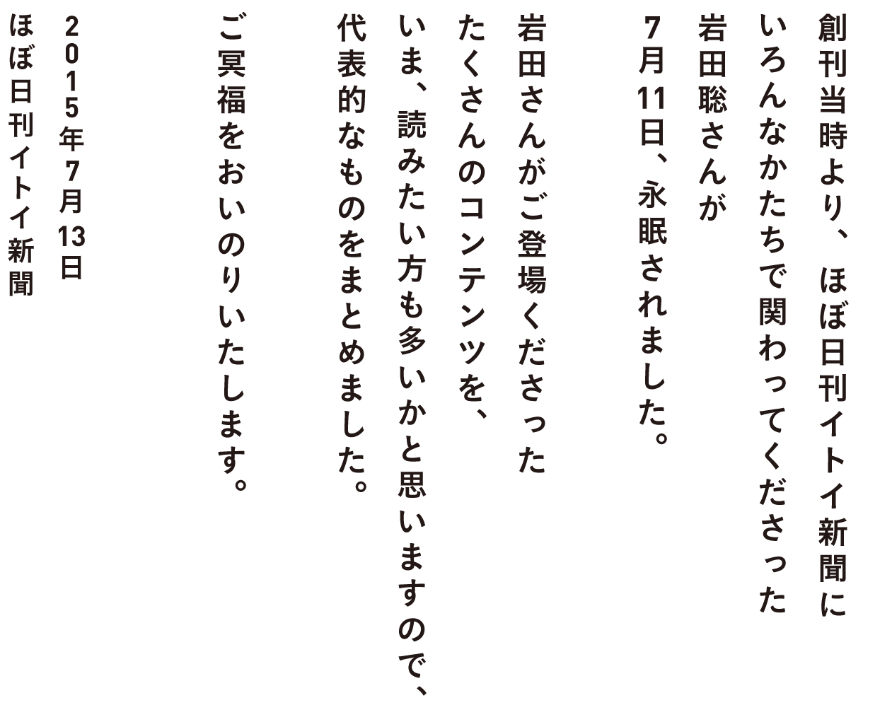 創刊当時より、ほぼ日刊イトイ新聞に
いろんなかたちで関わってくださった
岩田聡さんが
７月11日、永眠されました。

岩田さんがご登場くださった
たくさんのコンテンツを、
いま、読みたい方も多いかと思いますので、
代表的なものをまとめました。

ご冥福をおいのりいたします。