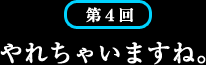 第4回 やれちゃいますね。 第4回 やれちゃいますね。