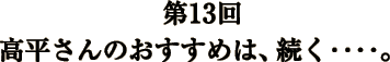 第13回 高平さんのおすすめは、続く‥‥。 第13回 高平さんのおすすめは、続く‥‥。
