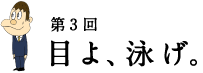 第3回 目よ、泳げ。