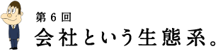 第6回 会社という生態系。