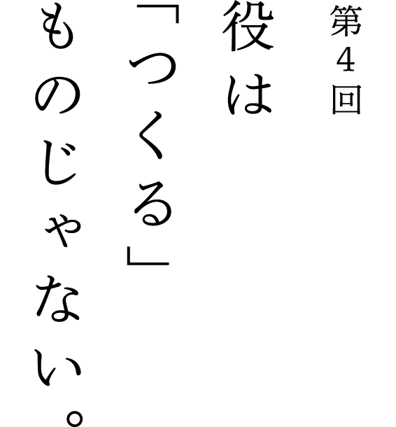 第4回 役は「つくる」ものじゃない。
