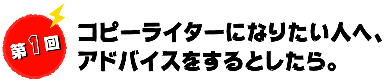 第１回　コピーライターになりたい人へ、アドバイスをするとしたら。