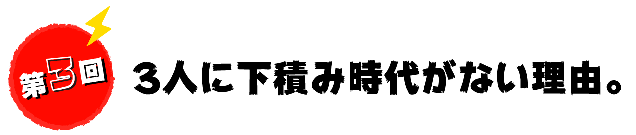 第３回　３人に下積み時代がない理由。