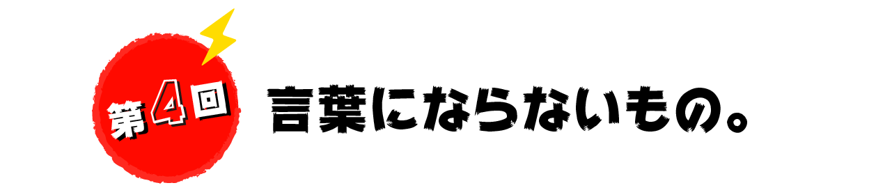 第４回　言葉にならないもの。