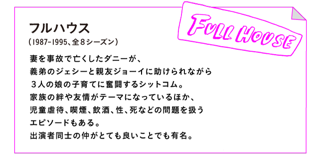 フルハウス（1987-1995、全８シーズン）

妻を事故で亡くしたダニーが、
義弟のジェシーと親友ジョーイに助けられながら
３人の娘の子育てに奮闘するシットコム。
家族の絆や友情がテーマになっているほか、
児童虐待、喫煙、飲酒、性、死などの問題を扱う
エピソードもある。
出演者同士の仲がとても良いことでも有名。