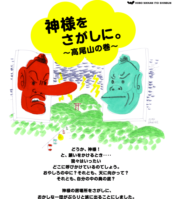 神様をさがしに。  ～高尾山の巻～  どうか、神様！ と、願いをかけるとき‥‥ 我々はいったい どこに呼びかけているのでしょう。 おやしろの中に？ それとも、天に向かって？ それとも、自分の中の奥の底？ ＊ 神様の居場所をさがしに、 おかしな一団が ぷらりと旅に出ることにしました。 