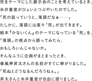 死をテーマにした展示会のことを考えているとき、糸井重里がひょいとつぶやいたのでした。「死の話っていうと、落語だなぁ‥‥」たしかに、落語には度々「死」が出てきます。絵本『かないくん』のテーマになっている「死」を、「落語」の視点から語ってみたら、おもしろいんじゃないか。そんなふうに企画がまとまったとき、春風亭昇太さんの名前がすぐに挙がりました。「死ぬとどうなるんだろうねぇ。」昇太さんと糸井重里が自由に語りました。
