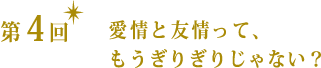 第4回 愛情と友情って、もうぎりぎりじゃない?