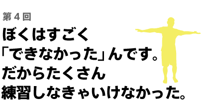 ぼくはすごく「できなかった」んです。 だからたくさん練習しなきゃいけなかった。