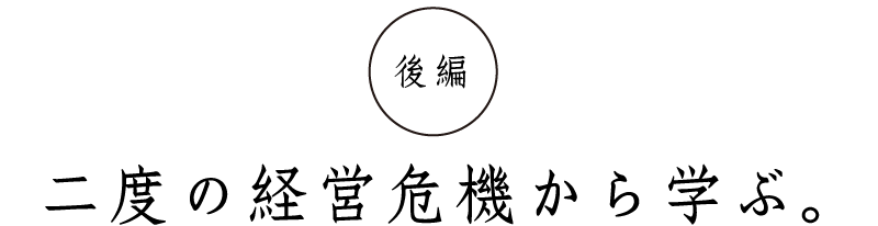 後編
二度の経営危機から学ぶ。