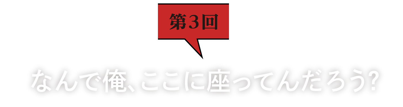 第3回　なんで俺、ここに座ってんだろう？