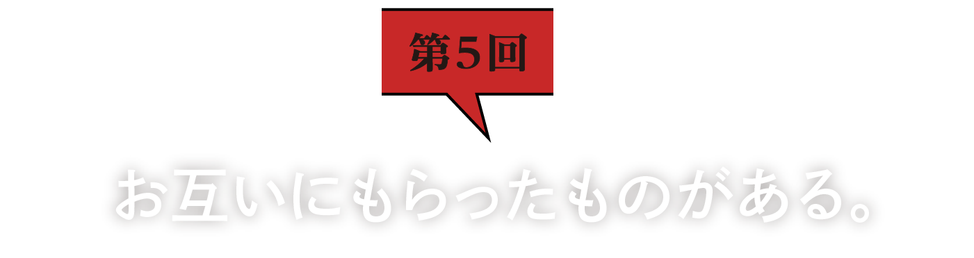 第5回　お互いにもらったものがある。