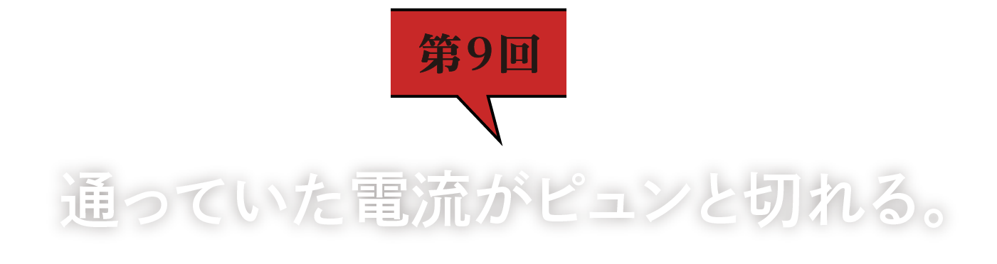 第9回　通っていた電流がピュンと切れる。