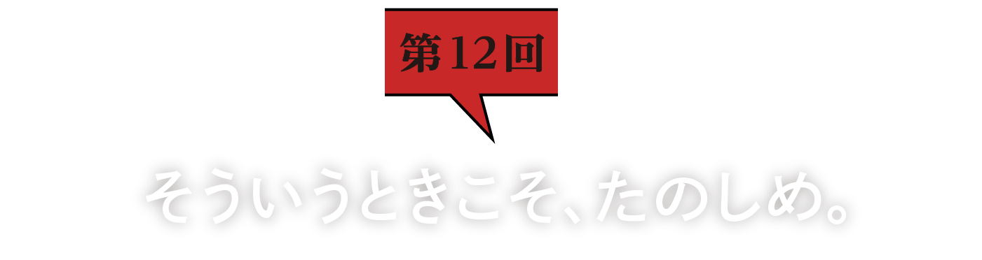 第12回　そういうときこそ、たのしめ。