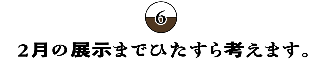 （6）２月の展示までひたすら考えます。