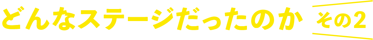 どんなステージだったのか、その2。