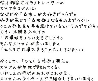 帽子作家でイラストレーターのスソアキコさんは、 「古墳が好き」とおっしゃいます。 古墳（こふん）というと、あれですね、 大むかしのえらいひとの、大きなお墓のことですよね。 前方後円墳とか、社会科の授業で習いました。 その古墳を、スソさんは愛してやまないとか。 好きが高じて「古墳部」なるものまでつくり、 そこの部長を５年も続けているというのですから、 もう、本腰を入れての「古墳好き」といえるでしょう。 そんなスソさんが言いました。 「ひとりで古墳を見ることも、してみたい」  かくして、「ひとり古墳部」発足。 スソさんが単独で触れてくる、 いにしえの時代のあれやこれやを、 スソさんの歩くペースでご紹介してまいります。