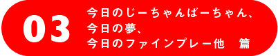 03 今日のじーちゃんばーちゃん、
今日の夢、今日のファインプレー他 篇