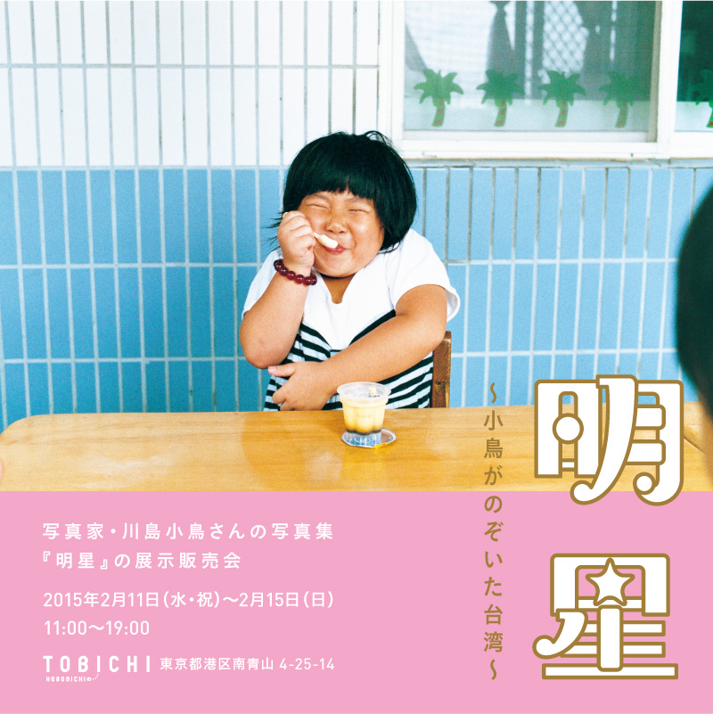 
		明星　
		～小鳥がのぞいた台湾～
		写真家・川島小鳥さんの
		新しい写真集『明星』の展示販売会
		
		２月11日（水・祝）～２月15日（日）
		11:00～19:00
		HOBONICHIのTOBICHI
		東京都港区南青山 4-25-14