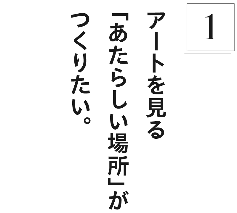【１】アートを見る「あたらしい場所」がつくりたい。