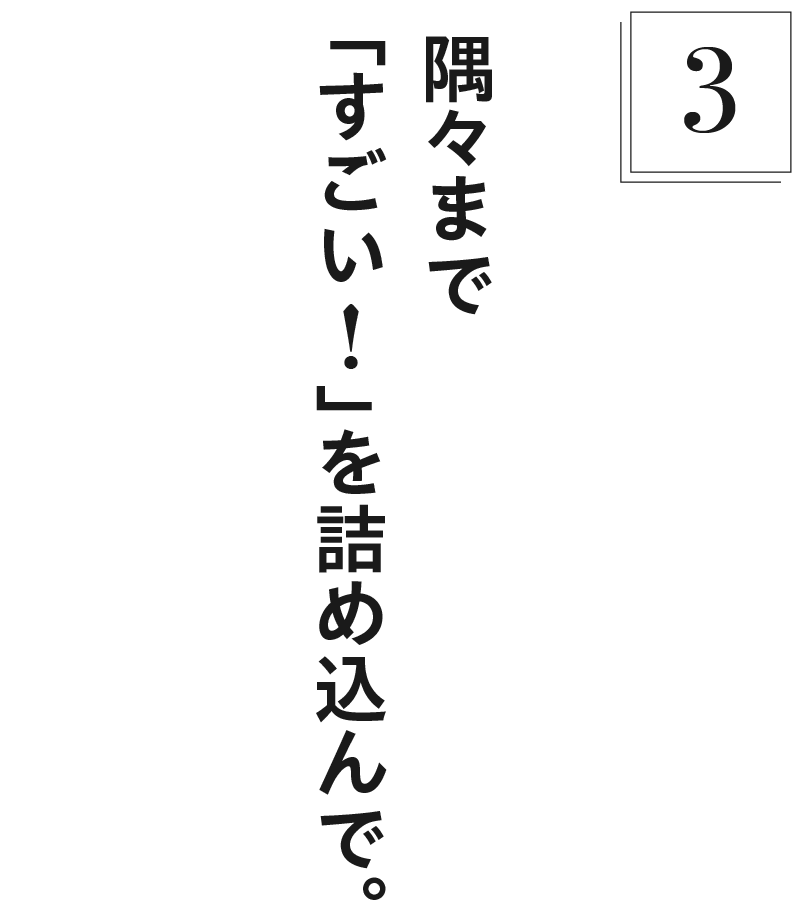【3】隅々まで「すごい！」を詰め込んで。