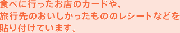 食べに行ったお店のカードや、 旅行先のおいしかったもののレシートなどを 貼り付けています。