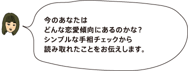 今のあなたはどんな恋愛傾向にあるのかな? シンプルな手相チェックから読み取れたことを お伝えします。(マーコさん)