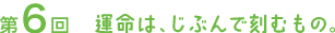 第６回　運命は、じぶんで刻むもの。