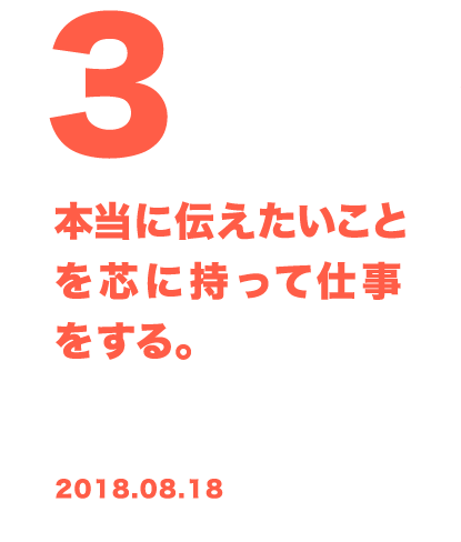 3 本当に伝えたいことを芯に持って仕事をする。 2018.08.18
